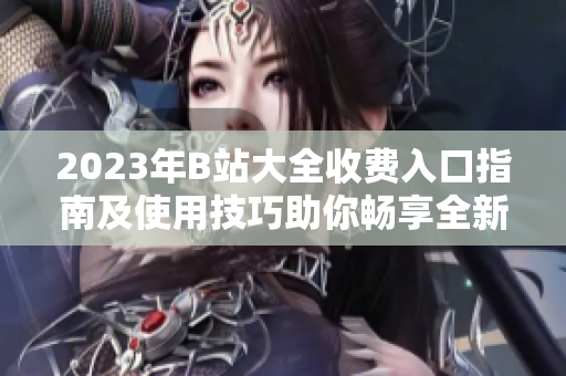 2023年B站大全收費入口指南及使用技巧助你暢享全新視頻體驗