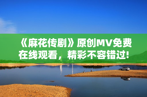 《麻花傳劇》原創(chuàng)MV免費在線觀看，精彩不容錯過!