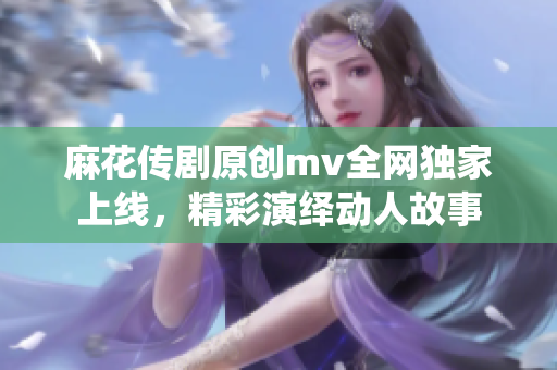麻花傳劇原創(chuàng)mv全網(wǎng)獨家上線，精彩演繹動人故事