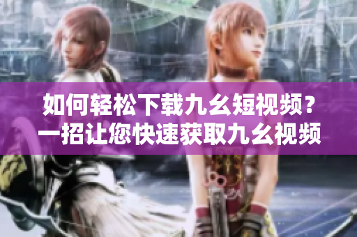 如何輕松下載九幺短視頻？一招讓您快速獲取九幺視頻，下載簡單快捷！