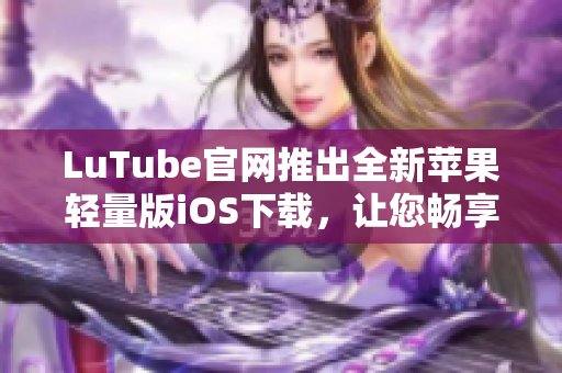 LuTube官網(wǎng)推出全新蘋果輕量版iOS下載，讓您暢享流暢體驗
