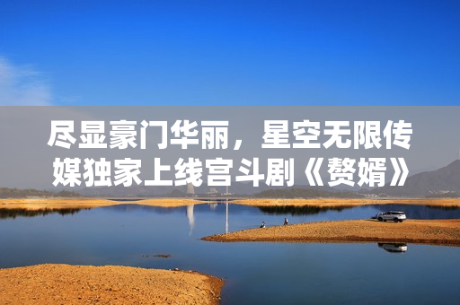 盡顯豪門華麗，星空無限傳媒獨家上線宮斗劇《贅婿》，精彩絕倫，即刻觀賞！