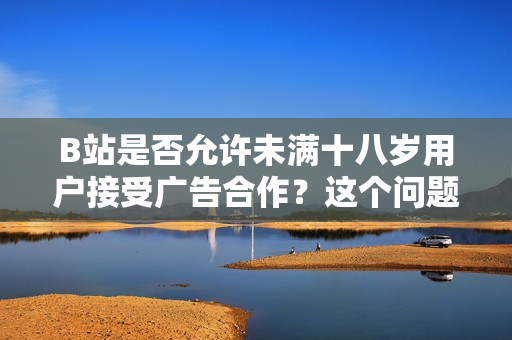 B站是否允許未滿十八歲用戶接受廣告合作？這個問題你需要知道
