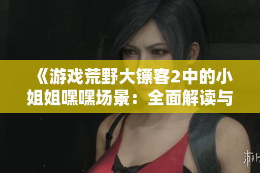 《游戲荒野大鏢客2中的小姐姐嘿嘿場景：全面解讀與開啟攻略》