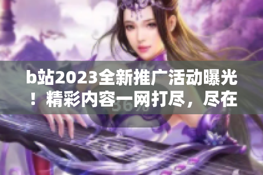 b站2023全新推廣活動曝光！精彩內(nèi)容一網(wǎng)打盡，盡在b站明年精彩大片等你發(fā)現(xiàn)