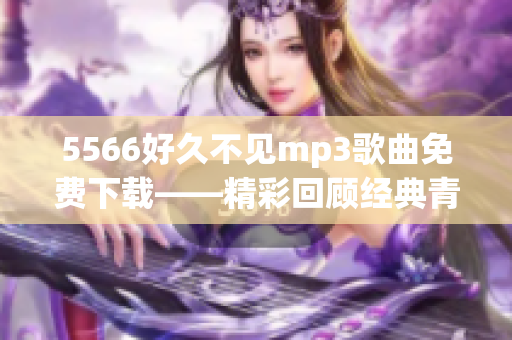 5566好久不見(jiàn)mp3歌曲免費(fèi)下載——精彩回顧經(jīng)典青春歌曲