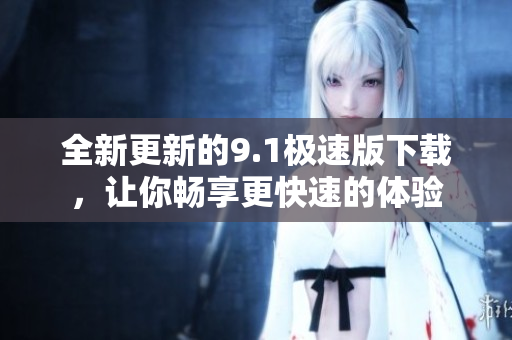 全新更新的9.1極速版下載，讓你暢享更快速的體驗(yàn)