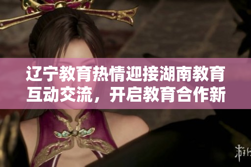 遼寧教育熱情迎接湖南教育互動(dòng)交流，開啟教育合作新篇章