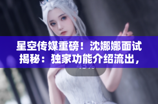 星空傳媒重磅！沈娜娜面試揭秘：獨(dú)家功能介紹流出，不容錯(cuò)過(guò)