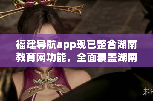 福建導(dǎo)航app現(xiàn)已整合湖南教育網(wǎng)功能，全面覆蓋湖南教育資源