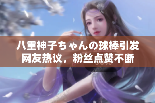 八重神子ちゃんの球棒引發(fā)網(wǎng)友熱議，粉絲點(diǎn)贊不斷