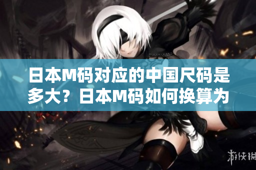 日本M碼對應(yīng)的中國尺碼是多大？日本M碼如何換算為中國尺碼？