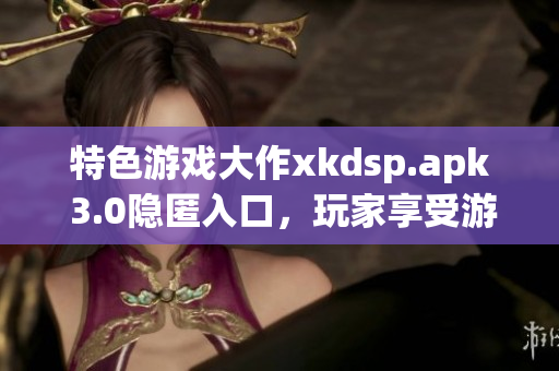 特色游戲大作xkdsp.apk 3.0隱匿入口，玩家享受游戲魅力