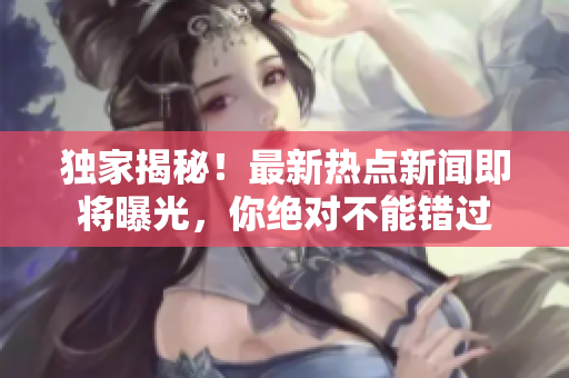 獨家揭秘！最新熱點新聞即將曝光，你絕對不能錯過