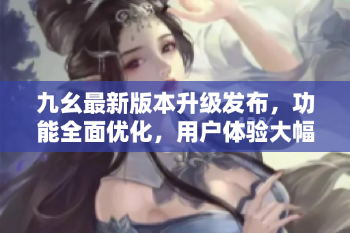 九幺最新版本升級發(fā)布，功能全面優(yōu)化，用戶體驗大幅提升