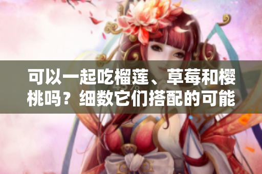 可以一起吃榴蓮、草莓和櫻桃嗎？細(xì)數(shù)它們搭配的可能性