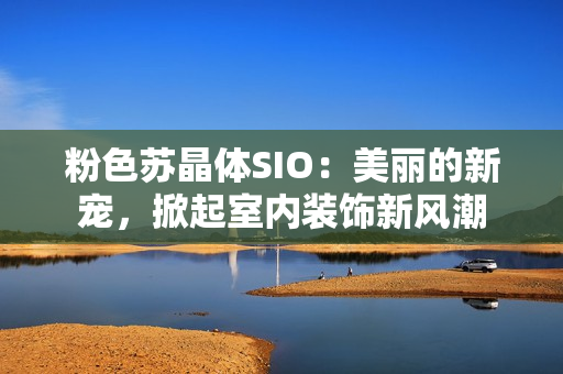 粉色蘇晶體SIO：美麗的新寵，掀起室內(nèi)裝飾新風(fēng)潮