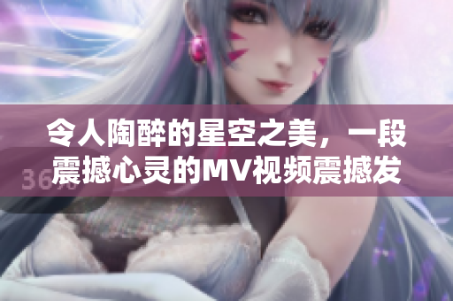 令人陶醉的星空之美，一段震撼心靈的MV視頻震撼發(fā)布