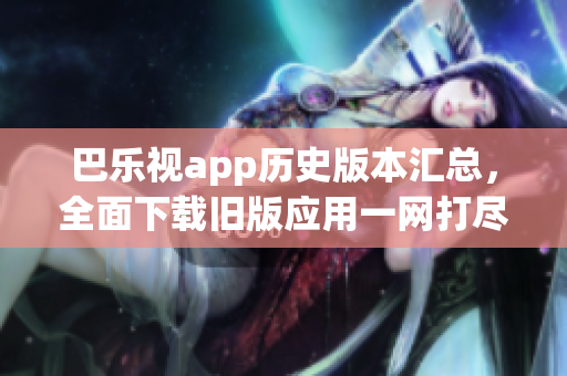 巴樂視app歷史版本匯總，全面下載舊版應用一網打盡