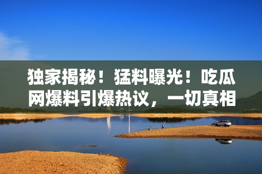 獨家揭秘！猛料曝光！吃瓜網(wǎng)爆料引爆熱議，一切真相在這里揭曉