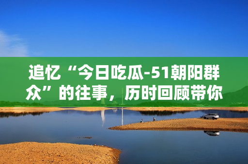 追憶“今日吃瓜-51朝陽群眾”的往事，歷時回顧帶你走進往期故事