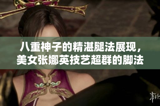八重神子的精湛腿法展現(xiàn)，美女張娜英技藝超群的腳法驚艷登場