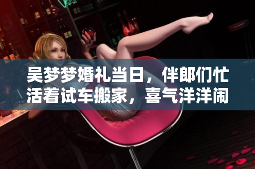 吳夢夢婚禮當(dāng)日，伴郎們忙活著試車搬家，喜氣洋洋鬧開心