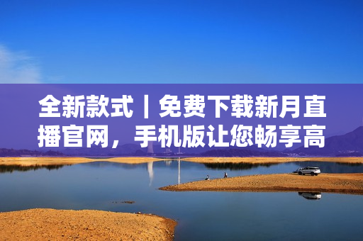 全新款式｜免費(fèi)下載新月直播官網(wǎng)，手機(jī)版讓您暢享高清直播體驗(yàn)