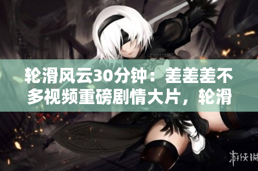 輪滑風(fēng)云30分鐘：差差差不多視頻重磅劇情大片，輪滑狂熱者必看，故事跌宕起伏，角色深入人心