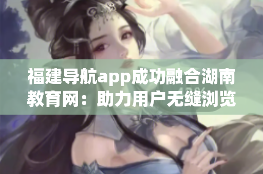 福建導(dǎo)航app成功融合湖南教育網(wǎng)：助力用戶無縫瀏覽湖南教育資源