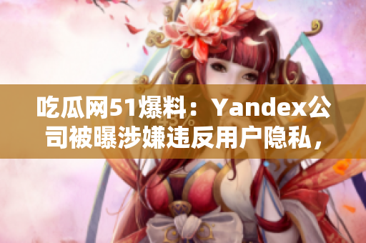 吃瓜網(wǎng)51爆料：Yandex公司被曝涉嫌違反用戶隱私，引發(fā)輿論關(guān)注