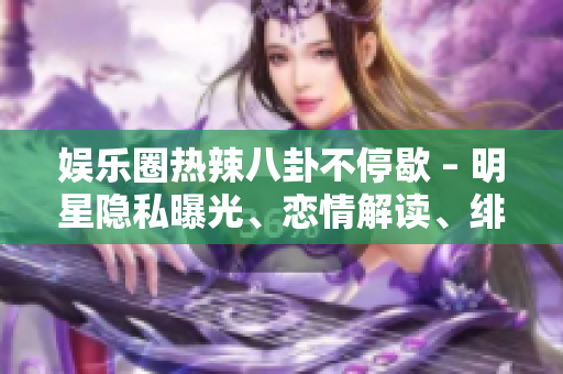 娛樂圈熱辣八卦不停歇 – 明星隱私曝光、戀情解讀、緋聞風(fēng)云一網(wǎng)打盡