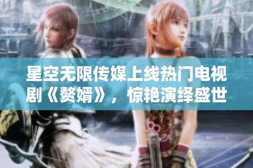 星空無限傳媒上線熱門電視劇《贅婿》，驚艷演繹盛世之美