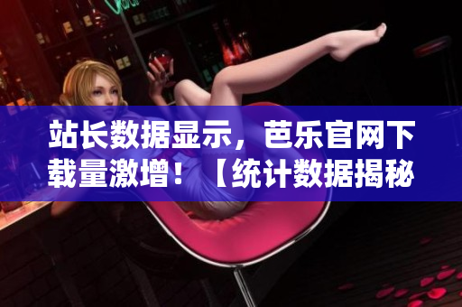 站長(zhǎng)數(shù)據(jù)顯示，芭樂官網(wǎng)下載量激增！【統(tǒng)計(jì)數(shù)據(jù)揭秘】