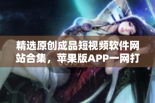 精選原創(chuàng)成品短視頻軟件網(wǎng)站合集，蘋果版APP一網(wǎng)打盡