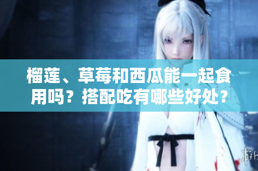 榴蓮、草莓和西瓜能一起食用嗎？搭配吃有哪些好處？