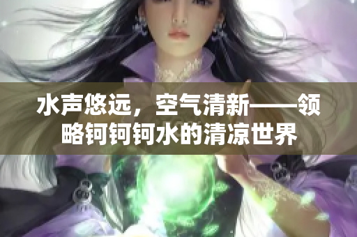 水聲悠遠，空氣清新——領(lǐng)略鈳鈳鈳水的清涼世界