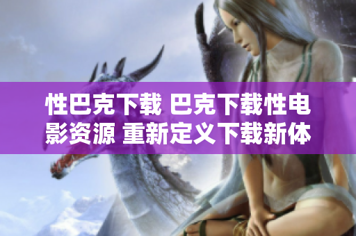 性巴克下載 巴克下載性電影資源 重新定義下載新體驗(yàn)