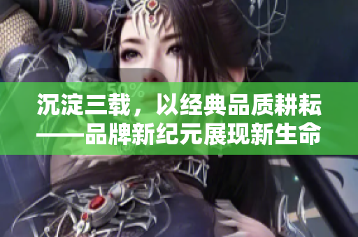 沉淀三載，以經(jīng)典品質(zhì)耕耘——品牌新紀(jì)元展現(xiàn)新生命