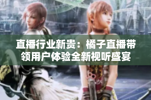 直播行業(yè)新貴：橘子直播帶領(lǐng)用戶體驗全新視聽盛宴