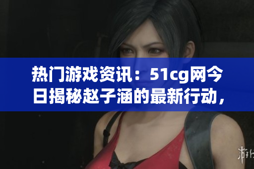 熱門游戲資訊：51cg網(wǎng)今日揭秘趙子涵的最新行動，精彩瓜解析
