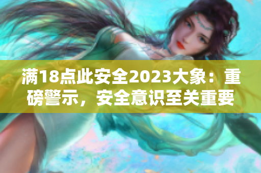 滿18點(diǎn)此安全2023大象：重磅警示，安全意識(shí)至關(guān)重要!