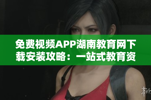 免費(fèi)視頻APP湖南教育網(wǎng)下載安裝攻略：一站式教育資源服務(wù)平臺(tái)助您暢享精彩教育視頻
