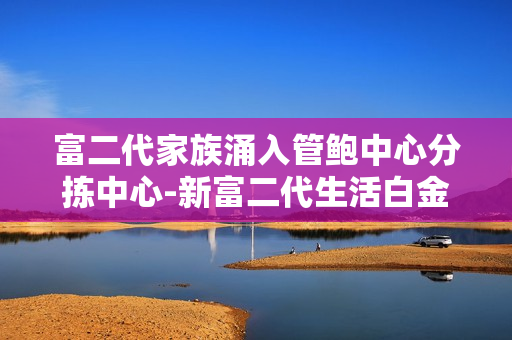 富二代家族涌入管鮑中心分揀中心-新富二代生活白金夢(mèng)想