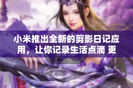 小米推出全新的剪影日記應用，讓你記錄生活點滴 更簡單 更有趣