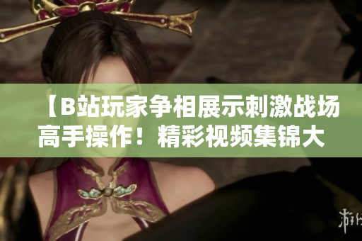 【B站玩家爭相展示刺激戰(zhàn)場高手操作！精彩視頻集錦大放送，讓你熱血沸騰】