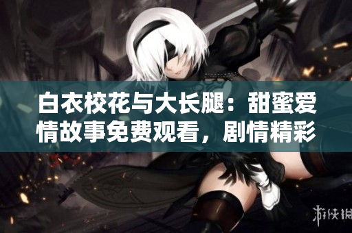白衣校花與大長腿：甜蜜愛情故事免費觀看，劇情精彩無廣告