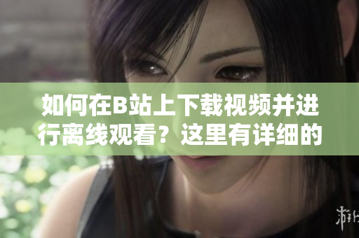 如何在B站上下載視頻并進(jìn)行離線觀看？這里有詳細(xì)的操作指南！