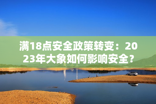 滿18點(diǎn)安全政策轉(zhuǎn)變：2023年大象如何影響安全？