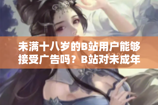 未滿十八歲的B站用戶能夠接受廣告嗎？B站對未成年人接廣告有何限制？